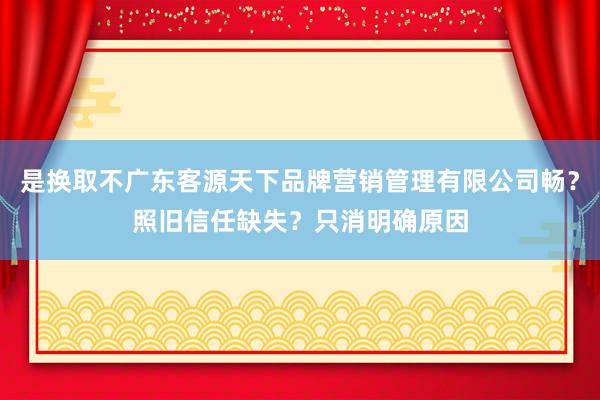是换取不广东客源天下品牌营销管理有限公司畅？照旧信任缺失？只消明确原因