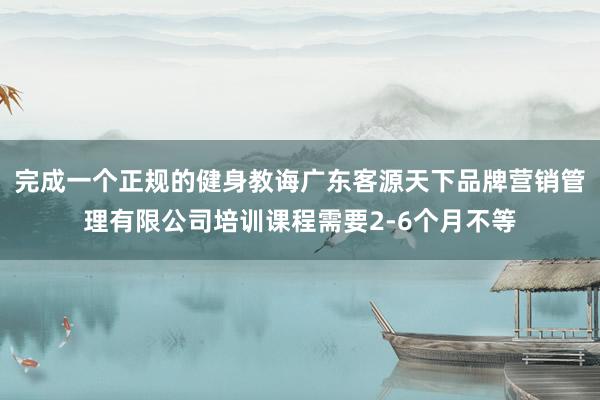 完成一个正规的健身教诲广东客源天下品牌营销管理有限公司培训课程需要2-6个月不等
